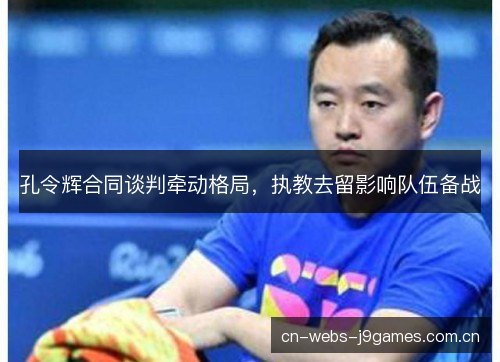 孔令辉合同谈判牵动格局，执教去留影响队伍备战